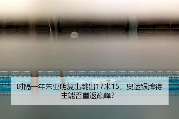 时隔一年朱亚明复出跳出17米15，奥运银牌得主能否重返巅峰？